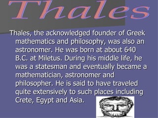 Thales, the acknowledged founder of Greek mathematics and philosophy, was also an astronomer. He was born at about 640 B.C. at Miletus. During his middle life, he was a statesman and eventually became a mathematician, astronomer and philosopher. He is said to have traveled quite extensively to such places including Crete, Egypt and Asia.  Thales 