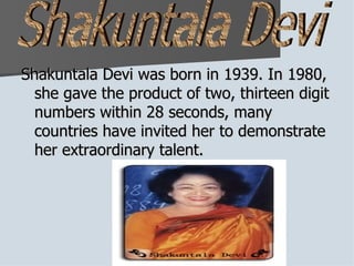 Shakuntala Devi was born in 1939. In 1980, she gave the product of two, thirteen digit numbers within 28 seconds, many countries have invited her to demonstrate her extraordinary talent.  Shakuntala Devi 