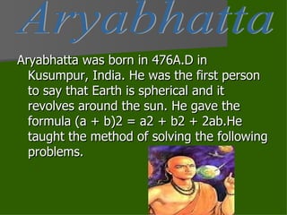 Aryabhatta was born in 476A.D in Kusumpur, India. He was the first person to say that Earth is spherical and it revolves around the sun. He gave the formula (a + b)2 = a2 + b2 + 2ab.He taught the method of solving the following problems.  Aryabhatta 