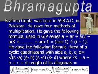 Brahma Gupta was born in 598 A.D. in Pakistan. He gave four methods of multiplication. He gave the following formula, used in G.P series a + ar + ar2 + ar3 +……….. + arn-1 = (arn-1) ÷ (r – 1). He gave the following formula :Area of a cyclic quadrilateral with side a, b, c, d= √(s -a) (s- b) (s -c) (s- d) where 2s = a + b + c + d Length of its diagonals =  Bhramagupta 