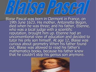 Blaise Pascal was born in Clermont in France, on 19th June 1623. His mother, Antoinette Begon, died when he was three; and his father, Etienne, who was a local judge with a scientific reputation, brought him up. Etienne had an unconventional view of education and decided to tutor his only son himself. At age 12, Blaise was curious about geometry When his father found out, Blaise was allowed to read his father’s mathematics books, because his father knew that he couldn’t stop his genius son anymore. Blaise Pascal 