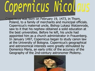 Copernicus was born on February 19, 1473, in Thorn, Poland, to a family of merchants and municipal officials. Copernicus's maternal uncle, Bishop Lukasz Watzenrode, saw to it that his nephew obtained a solid education at the best universities. Before he left, his uncle had appointed him as a church administrator in Frauenberg. In January 1497, Copernicus began to study canon law at the University of Bologna. Copernicus's geographical and astronomical interests were greatly stimulated by Domenico Maria, an early critic of the accuracy of the Geography of the 2nd-century astronomer Ptolemy.  Copernicus Nicolaus 