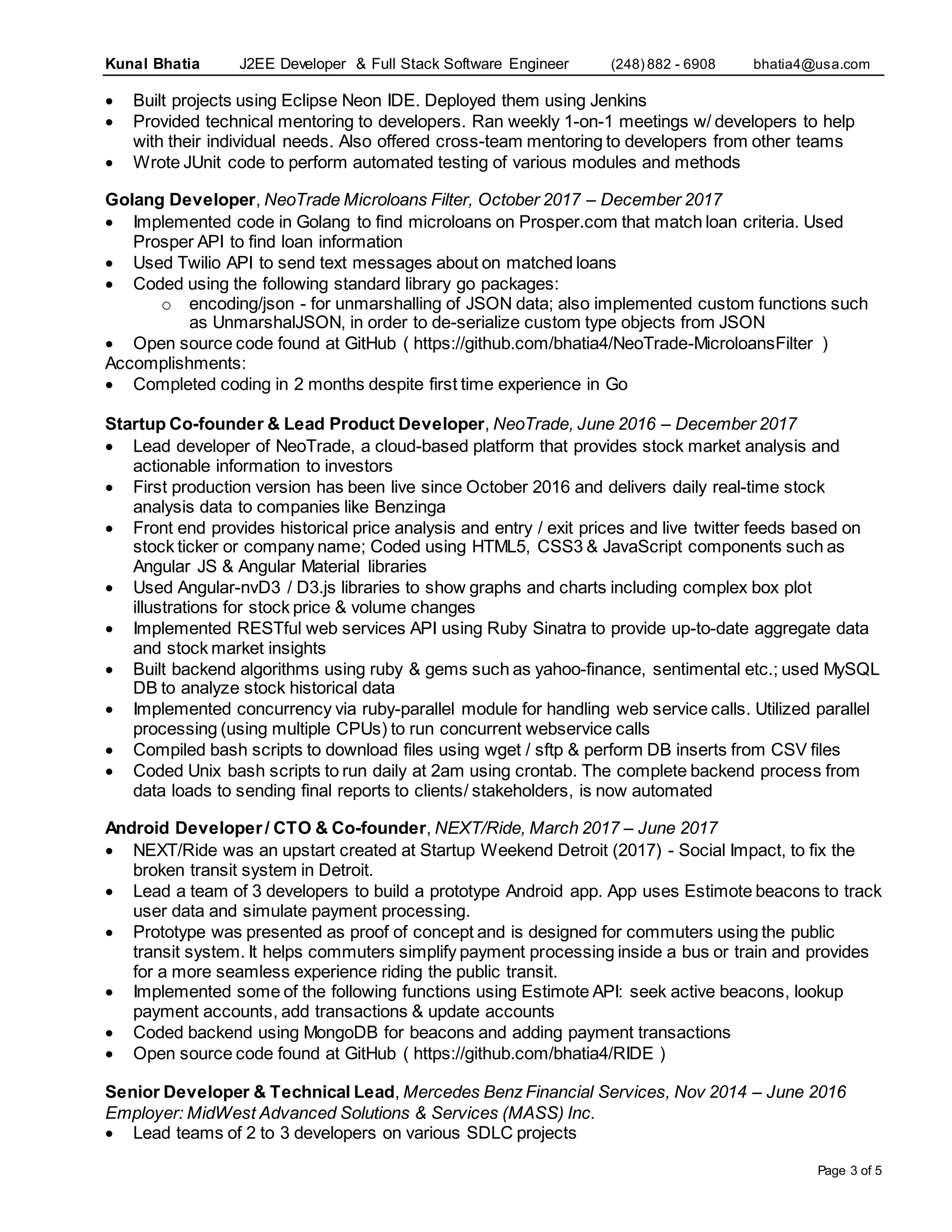 Kunal Bhatia J2EE Developer & Full Stack Software Engineer (248) 882 - 6908 bhatia4@usa.com
Page 3 of 5
 Built projects using Eclipse Neon IDE. Deployed them using Jenkins
 Provided technical mentoring to developers. Ran weekly 1-on-1 meetings w/ developers to help
with their individual needs. Also offered cross-team mentoring to developers from other teams
 Wrote JUnit code to perform automated testing of various modules and methods
Golang Developer, NeoTrade Microloans Filter, October 2017 – December 2017
 Implemented code in Golang to find microloans on Prosper.com that match loan criteria. Used
Prosper API to find loan information
 Used Twilio API to send text messages about on matched loans
 Coded using the following standard library go packages:
o encoding/json - for unmarshalling of JSON data; also implemented custom functions such
as UnmarshalJSON, in order to de-serialize custom type objects from JSON
 Open source code found at GitHub ( https://github.com/bhatia4/NeoTrade-MicroloansFilter )
Accomplishments:
 Completed coding in 2 months despite first time experience in Go
Startup Co-founder & Lead Product Developer, NeoTrade, June 2016 – December 2017
 Lead developer of NeoTrade, a cloud-based platform that provides stock market analysis and
actionable information to investors
 First production version has been live since October 2016 and delivers daily real-time stock
analysis data to companies like Benzinga
 Front end provides historical price analysis and entry / exit prices and live twitter feeds based on
stock ticker or company name; Coded using HTML5, CSS3 & JavaScript components such as
Angular JS & Angular Material libraries
 Used Angular-nvD3 / D3.js libraries to show graphs and charts including complex box plot
illustrations for stock price & volume changes
 Implemented RESTful web services API using Ruby Sinatra to provide up-to-date aggregate data
and stock market insights
 Built backend algorithms using ruby & gems such as yahoo-finance, sentimental etc.; used MySQL
DB to analyze stock historical data
 Implemented concurrency via ruby-parallel module for handling web service calls. Utilized parallel
processing (using multiple CPUs) to run concurrent webservice calls
 Compiled bash scripts to download files using wget / sftp & perform DB inserts from CSV files
 Coded Unix bash scripts to run daily at 2am using crontab. The complete backend process from
data loads to sending final reports to clients/ stakeholders, is now automated
Android Developer/ CTO & Co-founder, NEXT/Ride, March 2017 – June 2017
 NEXT/Ride was an upstart created at Startup Weekend Detroit (2017) - Social Impact, to fix the
broken transit system in Detroit.
 Lead a team of 3 developers to build a prototype Android app. App uses Estimote beacons to track
user data and simulate payment processing.
 Prototype was presented as proof of concept and is designed for commuters using the public
transit system. It helps commuters simplify payment processing inside a bus or train and provides
for a more seamless experience riding the public transit.
 Implemented some of the following functions using Estimote API: seek active beacons, lookup
payment accounts, add transactions & update accounts
 Coded backend using MongoDB for beacons and adding payment transactions
 Open source code found at GitHub ( https://github.com/bhatia4/RIDE )
Senior Developer & Technical Lead, Mercedes Benz Financial Services, Nov 2014 – June 2016
Employer: MidWest Advanced Solutions & Services (MASS) Inc.
 Lead teams of 2 to 3 developers on various SDLC projects
 