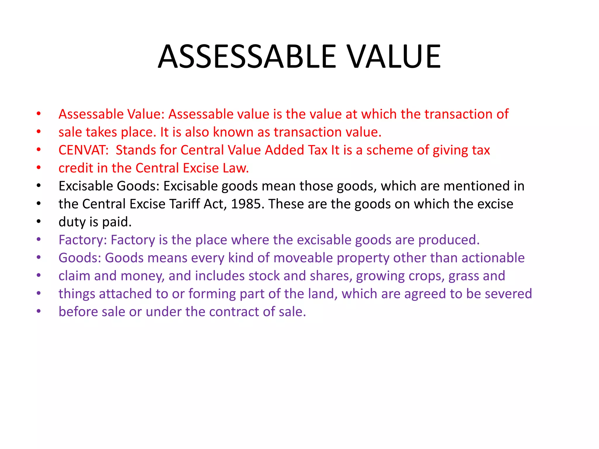 ASSESSABLE VALUE
•   Assessable Value: Assessable value is the value at which the transaction of
•   sale takes place. It is also known as transaction value.
•   CENVAT: Stands for Central Value Added Tax It is a scheme of giving tax
•   credit in the Central Excise Law.
•   Excisable Goods: Excisable goods mean those goods, which are mentioned in
•   the Central Excise Tariff Act, 1985. These are the goods on which the excise
•   duty is paid.
•   Factory: Factory is the place where the excisable goods are produced.
•   Goods: Goods means every kind of moveable property other than actionable
•   claim and money, and includes stock and shares, growing crops, grass and
•   things attached to or forming part of the land, which are agreed to be severed
•   before sale or under the contract of sale.
 