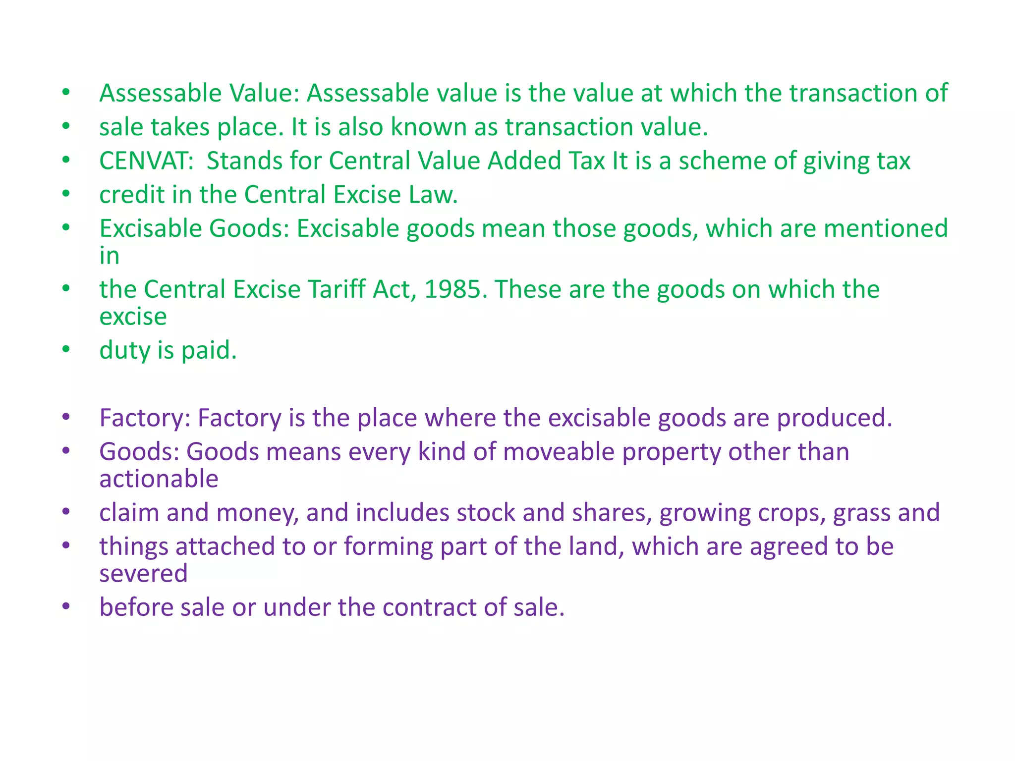 • Assessable Value: Assessable value is the value at which the transaction of
• sale takes place. It is also known as transaction value.
• CENVAT: Stands for Central Value Added Tax It is a scheme of giving tax
• credit in the Central Excise Law.
• Excisable Goods: Excisable goods mean those goods, which are mentioned
  in
• the Central Excise Tariff Act, 1985. These are the goods on which the
  excise
• duty is paid.

• Factory: Factory is the place where the excisable goods are produced.
• Goods: Goods means every kind of moveable property other than
  actionable
• claim and money, and includes stock and shares, growing crops, grass and
• things attached to or forming part of the land, which are agreed to be
  severed
• before sale or under the contract of sale.
 