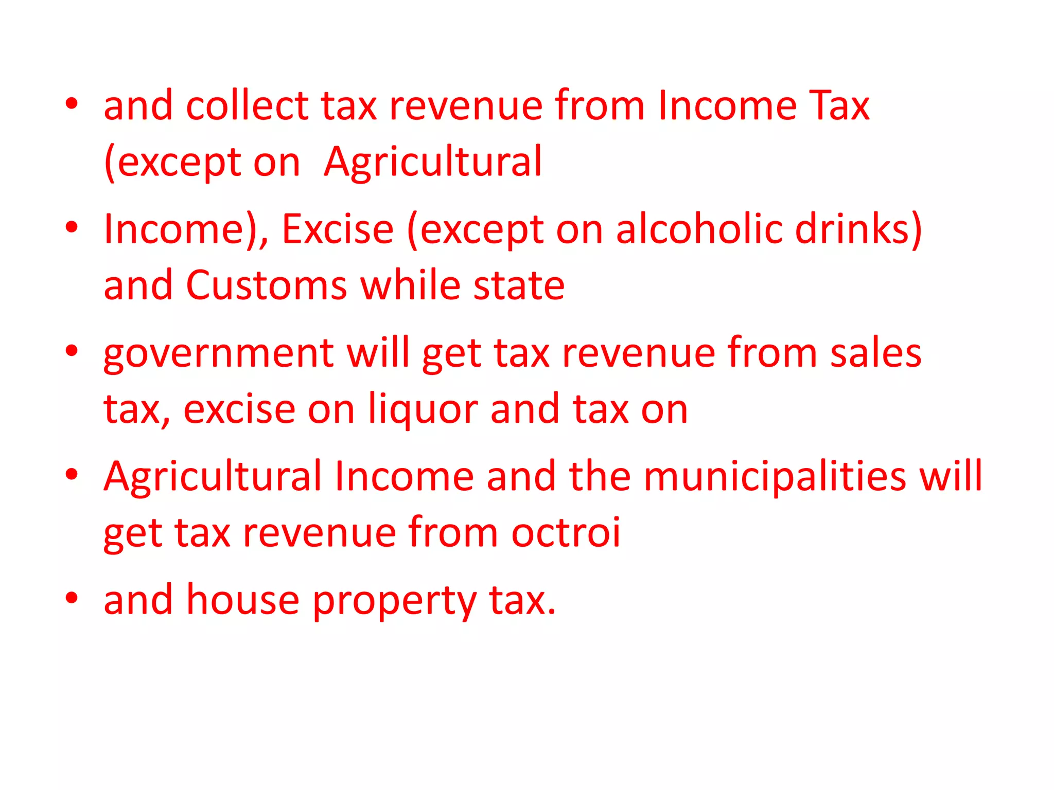• and collect tax revenue from Income Tax
  (except on Agricultural
• Income), Excise (except on alcoholic drinks)
  and Customs while state
• government will get tax revenue from sales
  tax, excise on liquor and tax on
• Agricultural Income and the municipalities will
  get tax revenue from octroi
• and house property tax.
 