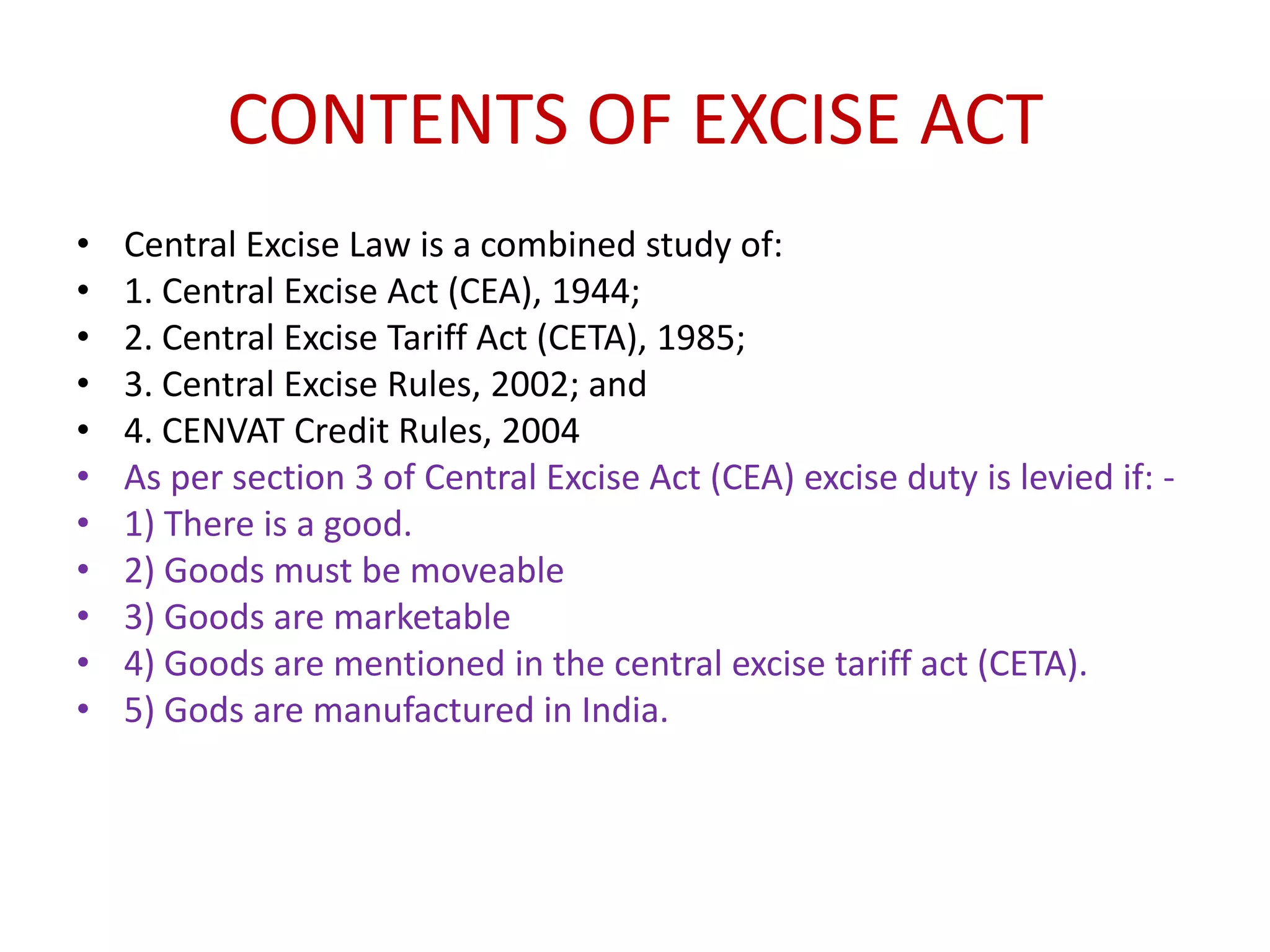 CONTENTS OF EXCISE ACT
•   Central Excise Law is a combined study of:
•   1. Central Excise Act (CEA), 1944;
•   2. Central Excise Tariff Act (CETA), 1985;
•   3. Central Excise Rules, 2002; and
•   4. CENVAT Credit Rules, 2004
•   As per section 3 of Central Excise Act (CEA) excise duty is levied if: -
•   1) There is a good.
•   2) Goods must be moveable
•   3) Goods are marketable
•   4) Goods are mentioned in the central excise tariff act (CETA).
•   5) Gods are manufactured in India.
 
