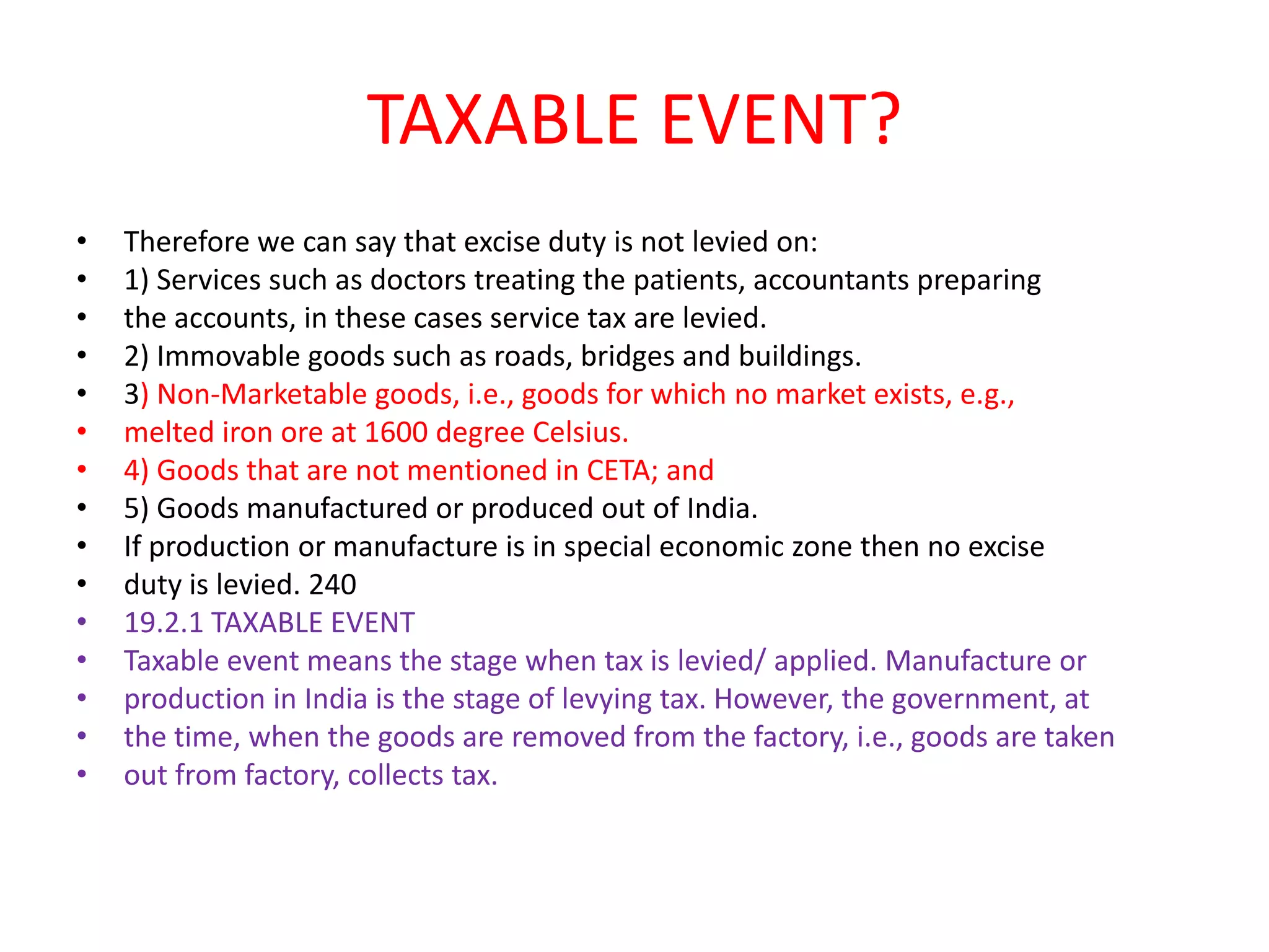 TAXABLE EVENT?
•   Therefore we can say that excise duty is not levied on:
•   1) Services such as doctors treating the patients, accountants preparing
•   the accounts, in these cases service tax are levied.
•   2) Immovable goods such as roads, bridges and buildings.
•   3) Non-Marketable goods, i.e., goods for which no market exists, e.g.,
•   melted iron ore at 1600 degree Celsius.
•   4) Goods that are not mentioned in CETA; and
•   5) Goods manufactured or produced out of India.
•   If production or manufacture is in special economic zone then no excise
•   duty is levied. 240
•   19.2.1 TAXABLE EVENT
•   Taxable event means the stage when tax is levied/ applied. Manufacture or
•   production in India is the stage of levying tax. However, the government, at
•   the time, when the goods are removed from the factory, i.e., goods are taken
•   out from factory, collects tax.
 