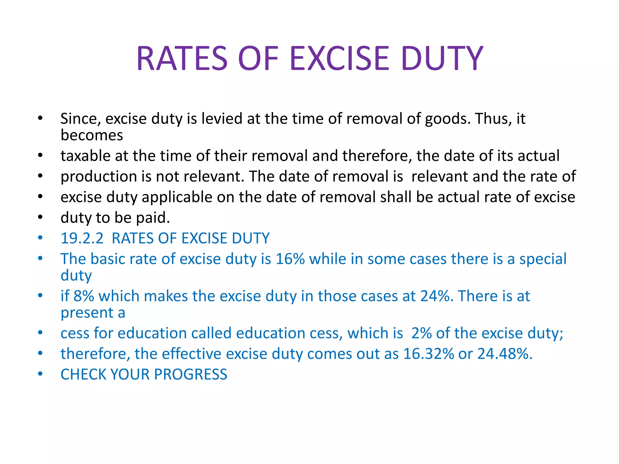 RATES OF EXCISE DUTY
• Since, excise duty is levied at the time of removal of goods. Thus, it
  becomes
• taxable at the time of their removal and therefore, the date of its actual
• production is not relevant. The date of removal is relevant and the rate of
• excise duty applicable on the date of removal shall be actual rate of excise
• duty to be paid.
• 19.2.2 RATES OF EXCISE DUTY
• The basic rate of excise duty is 16% while in some cases there is a special
  duty
• if 8% which makes the excise duty in those cases at 24%. There is at
  present a
• cess for education called education cess, which is 2% of the excise duty;
• therefore, the effective excise duty comes out as 16.32% or 24.48%.
• CHECK YOUR PROGRESS
 