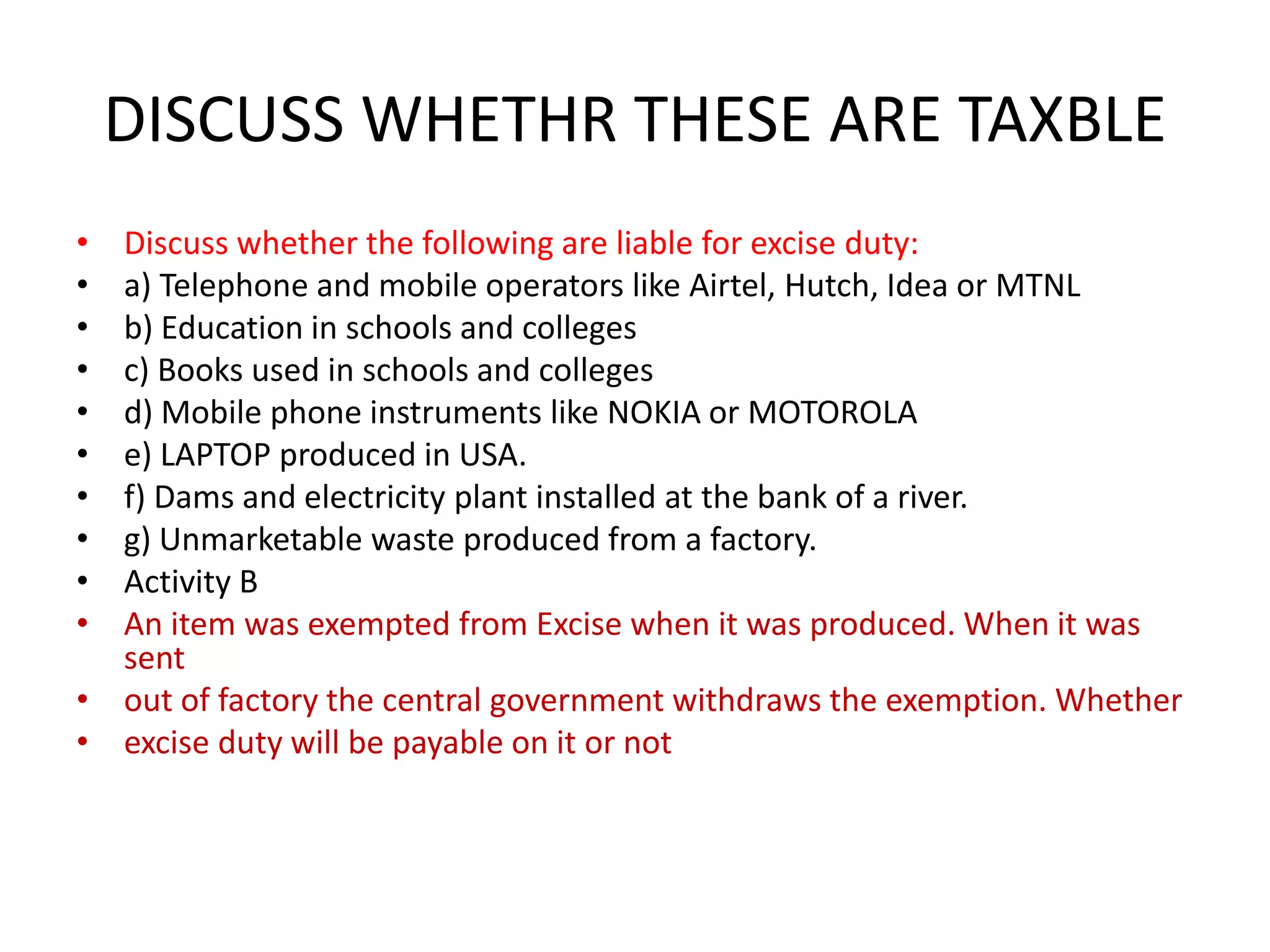 DISCUSS WHETHR THESE ARE TAXBLE
• Discuss whether the following are liable for excise duty:
• a) Telephone and mobile operators like Airtel, Hutch, Idea or MTNL
• b) Education in schools and colleges
• c) Books used in schools and colleges
• d) Mobile phone instruments like NOKIA or MOTOROLA
• e) LAPTOP produced in USA.
• f) Dams and electricity plant installed at the bank of a river.
• g) Unmarketable waste produced from a factory.
• Activity B
• An item was exempted from Excise when it was produced. When it was
  sent
• out of factory the central government withdraws the exemption. Whether
• excise duty will be payable on it or not
 