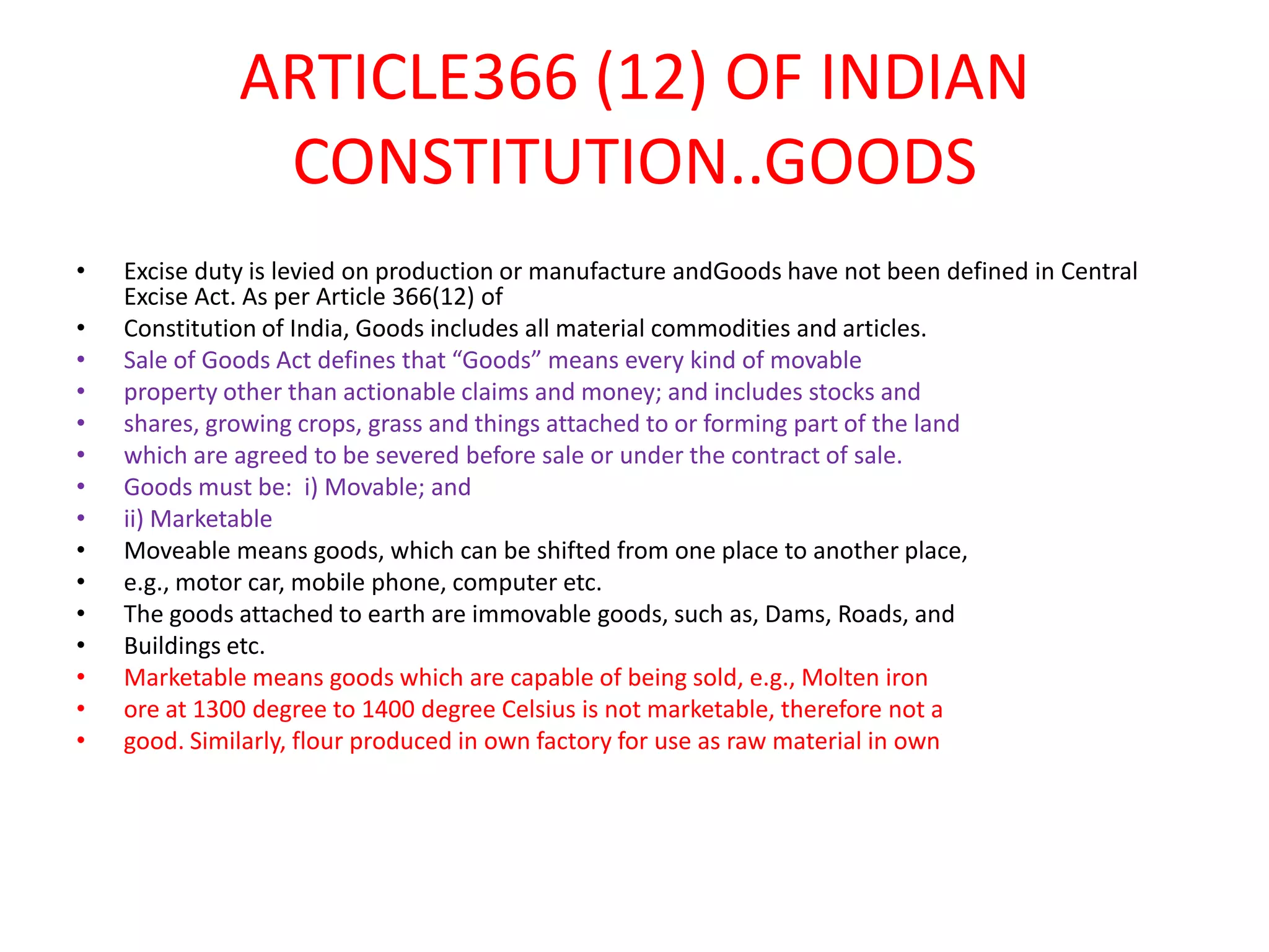 ARTICLE366 (12) OF INDIAN
               CONSTITUTION..GOODS
•   Excise duty is levied on production or manufacture andGoods have not been defined in Central
    Excise Act. As per Article 366(12) of
•   Constitution of India, Goods includes all material commodities and articles.
•   Sale of Goods Act defines that “Goods” means every kind of movable
•   property other than actionable claims and money; and includes stocks and
•   shares, growing crops, grass and things attached to or forming part of the land
•   which are agreed to be severed before sale or under the contract of sale.
•   Goods must be: i) Movable; and
•   ii) Marketable
•   Moveable means goods, which can be shifted from one place to another place,
•   e.g., motor car, mobile phone, computer etc.
•   The goods attached to earth are immovable goods, such as, Dams, Roads, and
•   Buildings etc.
•   Marketable means goods which are capable of being sold, e.g., Molten iron
•   ore at 1300 degree to 1400 degree Celsius is not marketable, therefore not a
•   good. Similarly, flour produced in own factory for use as raw material in own
 
