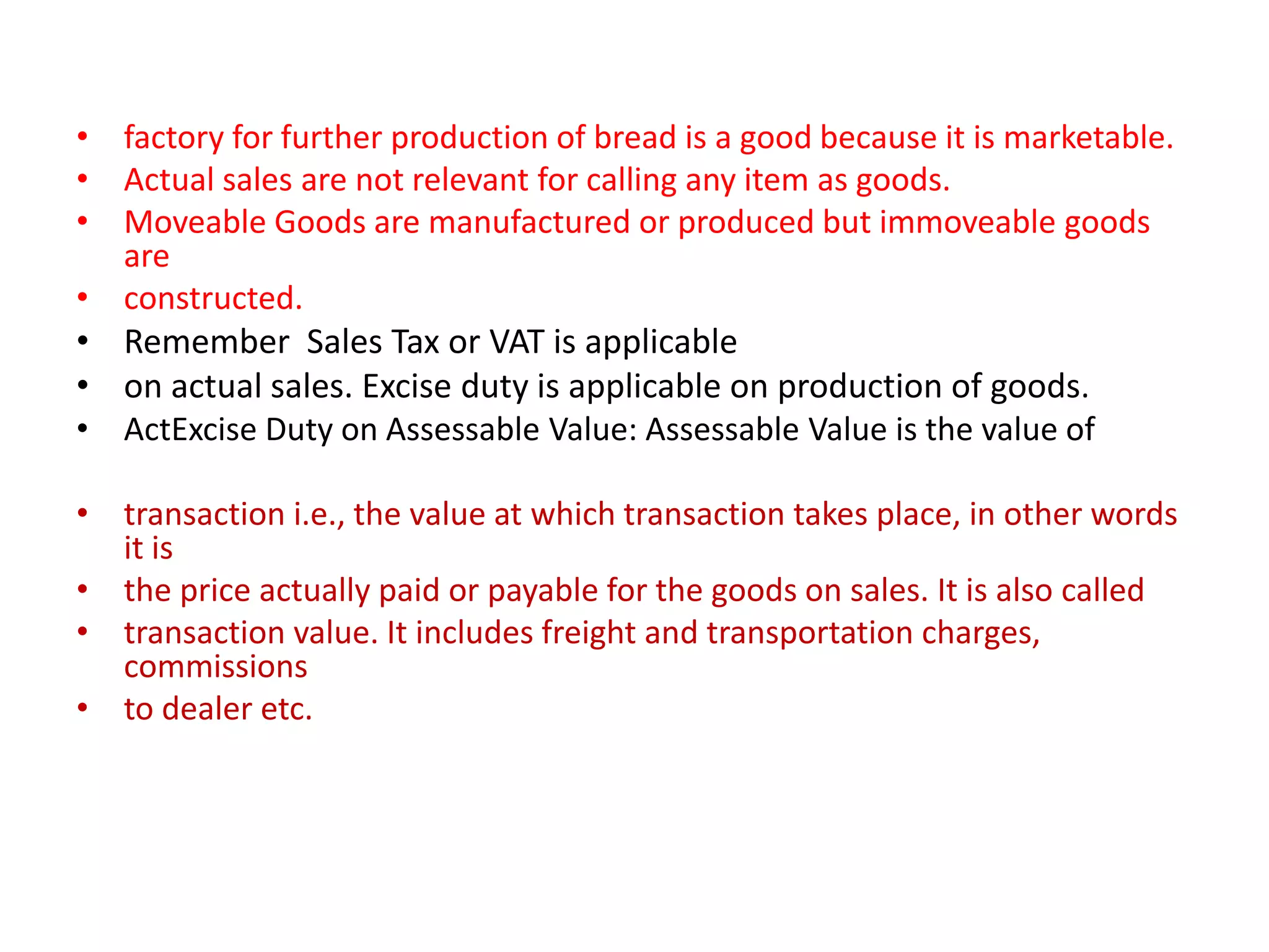 • factory for further production of bread is a good because it is marketable.
• Actual sales are not relevant for calling any item as goods.
• Moveable Goods are manufactured or produced but immoveable goods
  are
• constructed.
• Remember Sales Tax or VAT is applicable
• on actual sales. Excise duty is applicable on production of goods.
• ActExcise Duty on Assessable Value: Assessable Value is the value of

• transaction i.e., the value at which transaction takes place, in other words
  it is
• the price actually paid or payable for the goods on sales. It is also called
• transaction value. It includes freight and transportation charges,
  commissions
• to dealer etc.
 
