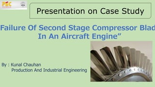 Presentation on Case Study
“Failure Of Second Stage Compressor Blad
In An Aircraft Engine”
By : Kunal Chauhan
Production And Industrial Engineering
 