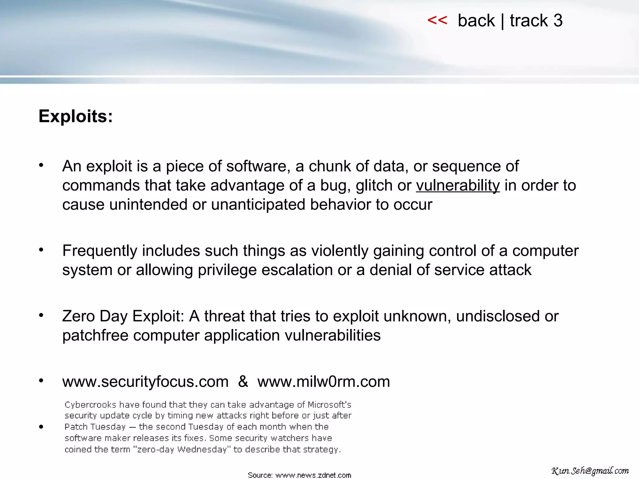 Exploits: An exploit is a piece of software, a chunk of data, or sequence of commands that take advantage of a bug, glitch or  vulnerability  in order to cause unintended or unanticipated behavior to occur Frequently includes such things as violently gaining control of a computer system or allowing privilege escalation or a denial of service attack Zero Day Exploit: A threat that tries to exploit unknown, undisclosed or patchfree computer application vulnerabilities www.securityfocus.com  &  www.milw0rm.com 