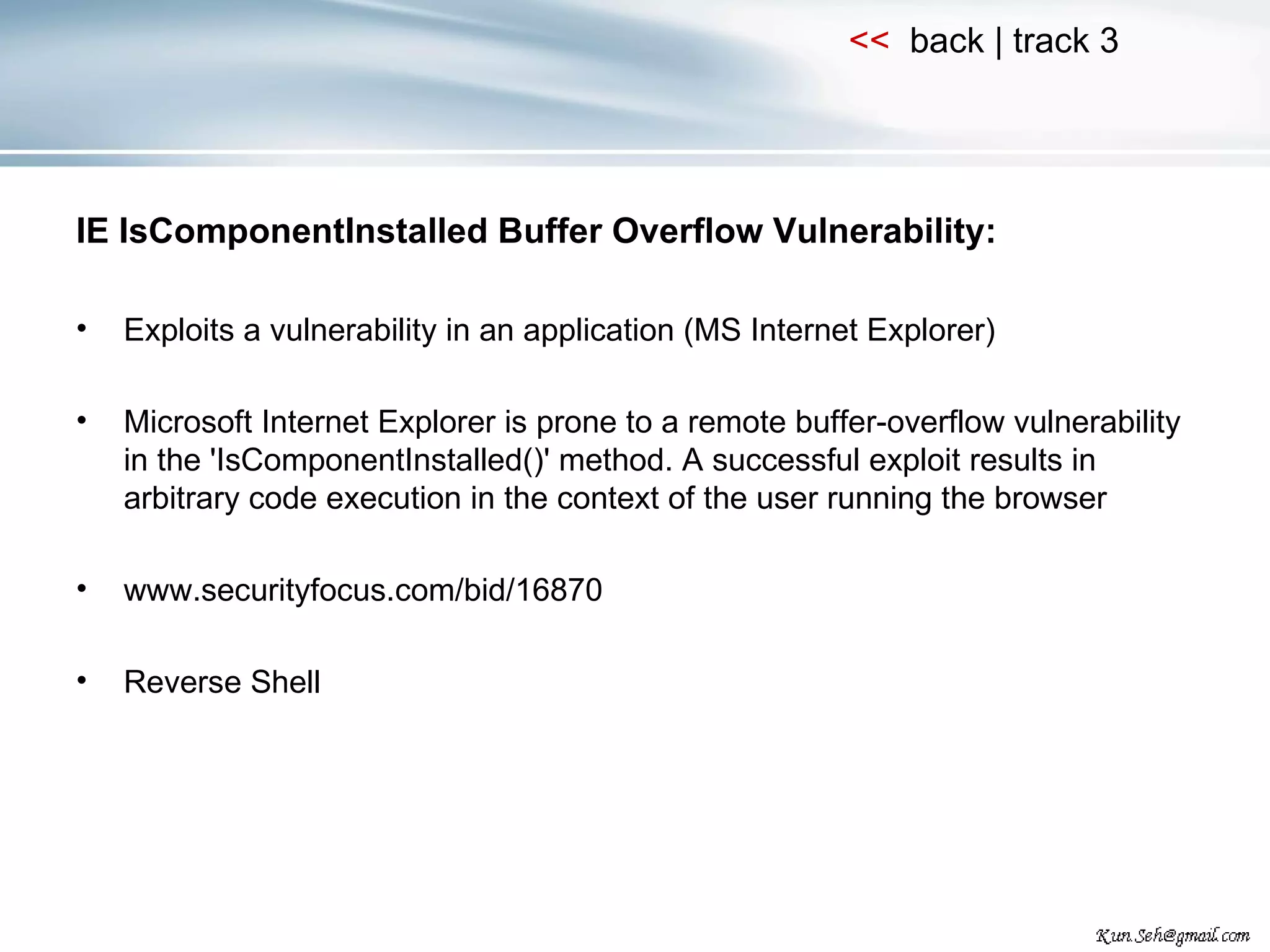 IE IsComponentInstalled Buffer Overflow Vulnerability: Exploits a vulnerability in an application (MS Internet Explorer) Microsoft Internet Explorer is prone to a remote buffer-overflow vulnerability in the 'IsComponentInstalled()' method. A successful exploit results in arbitrary code execution in the context of the user running the browser www.securityfocus.com/bid/16870 Reverse Shell 