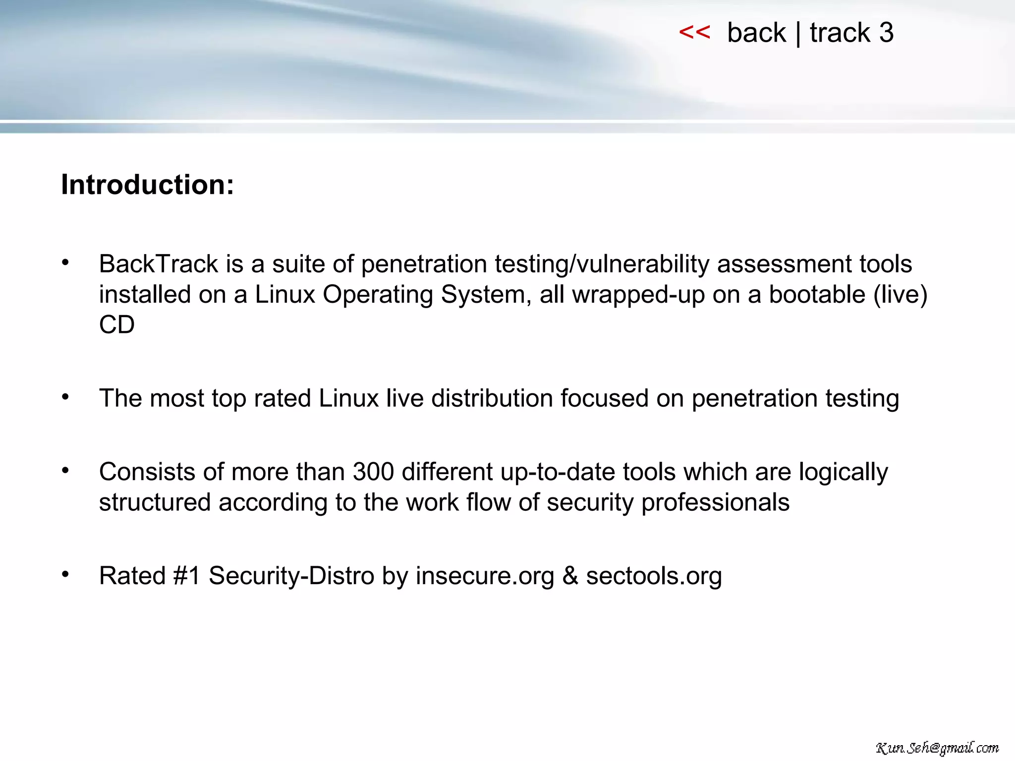 Introduction: BackTrack is a suite of penetration testing/vulnerability assessment tools installed on a Linux Operating System, all wrapped-up on a bootable (live) CD The most top rated Linux live distribution focused on penetration testing Consists of more than 300 different up-to-date tools which are logically structured according to the work flow of security professionals Rated #1 Security-Distro by insecure.org & sectools.org 