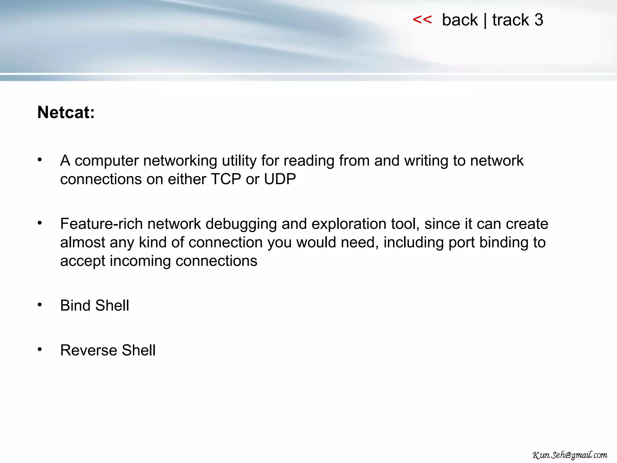 Netcat: A computer networking utility for reading from and writing to network connections on either TCP or UDP Feature-rich network debugging and exploration tool, since it can create almost any kind of connection you would need, including port binding to accept incoming connections Bind Shell Reverse Shell 