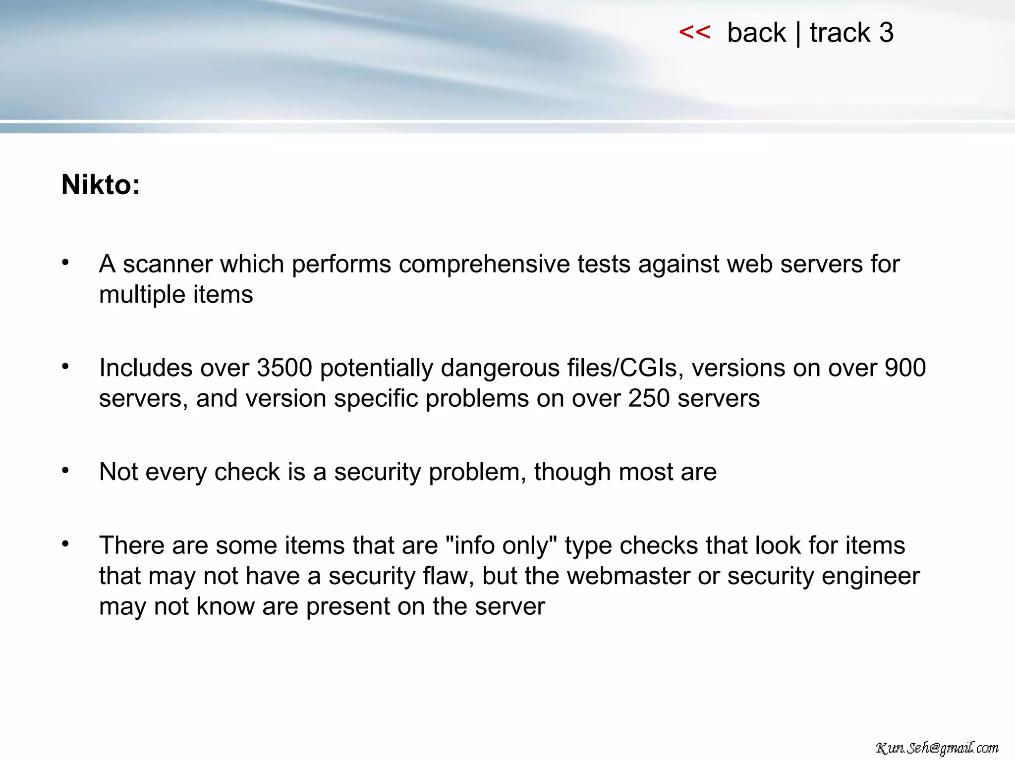 Nikto: A scanner which performs comprehensive tests against web servers for multiple items Includes over 3500 potentially dangerous files/CGIs, versions on over 900 servers, and version specific problems on over 250 servers Not every check is a security problem, though most are There are some items that are &quot;info only&quot; type checks that look for items that may not have a security flaw, but the webmaster or security engineer may not know are present on the server 