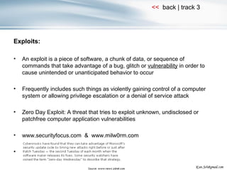 Exploits: An exploit is a piece of software, a chunk of data, or sequence of commands that take advantage of a bug, glitch or  vulnerability  in order to cause unintended or unanticipated behavior to occur Frequently includes such things as violently gaining control of a computer system or allowing privilege escalation or a denial of service attack Zero Day Exploit: A threat that tries to exploit unknown, undisclosed or patchfree computer application vulnerabilities www.securityfocus.com  &  www.milw0rm.com 