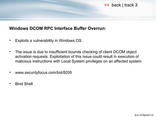 Windows DCOM RPC Interface Buffer Overrun: Exploits a vulnerability in Windows OS The issue is due to insufficient bounds checking of client DCOM object activation requests. Exploitation of this issue could result in execution of malicious instructions with Local System privileges on an affected system www.securityfocus.com/bid/8205 Bind Shell 