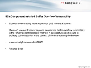 IE IsComponentInstalled Buffer Overflow Vulnerability: Exploits a vulnerability in an application (MS Internet Explorer) Microsoft Internet Explorer is prone to a remote buffer-overflow vulnerability in the 'IsComponentInstalled()' method. A successful exploit results in arbitrary code execution in the context of the user running the browser www.securityfocus.com/bid/16870 Reverse Shell 