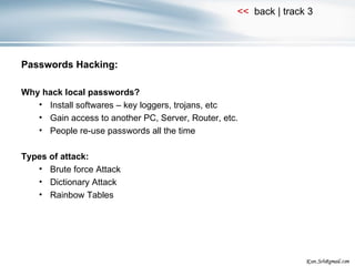 Passwords Hacking: Why hack local passwords? Install softwares – key loggers, trojans, etc Gain access to another PC, Server, Router, etc. People re-use passwords all the time Types of attack: Brute force Attack Dictionary Attack Rainbow Tables 