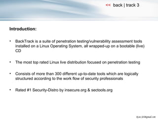 Introduction: BackTrack is a suite of penetration testing/vulnerability assessment tools installed on a Linux Operating System, all wrapped-up on a bootable (live) CD The most top rated Linux live distribution focused on penetration testing Consists of more than 300 different up-to-date tools which are logically structured according to the work flow of security professionals Rated #1 Security-Distro by insecure.org & sectools.org 
