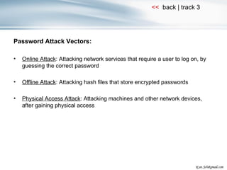 Password Attack Vectors: Online Attack : Attacking network services that require a user to log on, by guessing the correct password Offline Attack : Attacking hash files that store encrypted passwords Physical Access Attack : Attacking machines and other network devices, after gaining physical access 