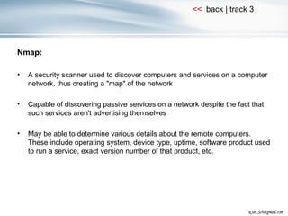 Nmap: A security scanner used to discover computers and services on a computer network, thus creating a "map" of the network Capable of discovering passive services on a network despite the fact that such services aren't advertising themselves May be able to determine various details about the remote computers. These include operating system, device type, uptime, software product used to run a service, exact version number of that product, etc. 