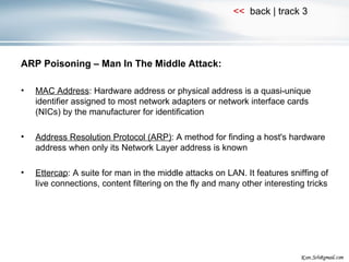 ARP Poisoning – Man In The Middle Attack: MAC Address : Hardware address or physical address is a quasi-unique identifier assigned to most network adapters or network interface cards (NICs) by the manufacturer for identification Address Resolution Protocol (ARP) : A method for finding a host's hardware address when only its Network Layer address is known Ettercap : A suite for man in the middle attacks on LAN. It features sniffing of live connections, content filtering on the fly and many other interesting tricks 
