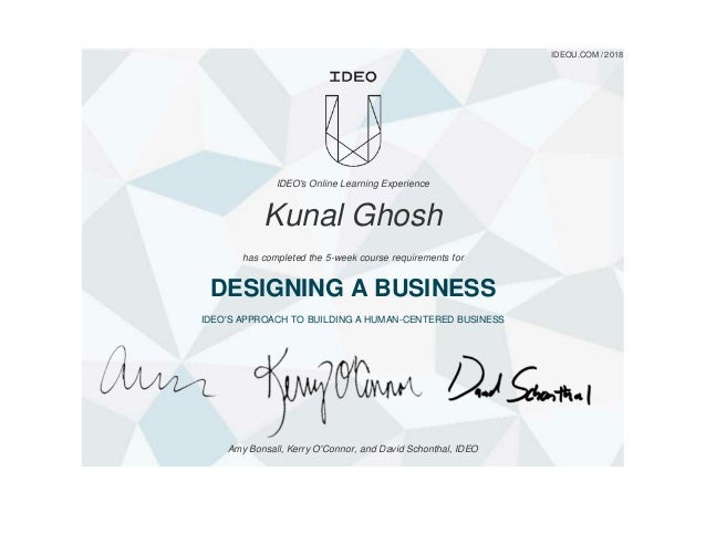 IDEOU.COM / 2018
IDEO's Online Learning Experience
Kunal Ghosh
has completed the 5-week course requirements for
DESIGNING A BUSINESS
IDEO'S APPROACH TO BUILDING A HUMAN-CENTERED BUSINESS
Amy Bonsall, Kerry O'Connor, and David Schonthal, IDEO
 