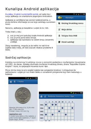 Kunalipa A ndroid aplikacija
Kunalipa, hrvatski numizmatički portal, od sada ima i
svoju aplikaciju za smartphone pogonjene Androidom.

Aplikacije je zamišljena kao pomoć kolekcionarima, a
pruža korisne informacije za sve koje zanimaju suvremeni
novci.

Naravno, aplikacija je besplatna i uvijek će to i biti.

Treba imati u vidu:

  a. ovo je moj prvi pokušaj izrade Android aplikacije
  b. ovo je prva javna beta verzija
  c. aplikacija nije isprobana na većem broju (stvarnih)
     uređaja

Zbog navedenog, moguće je da nešto ne radi ili ne
izgleda kako treba, ali neće izazvati nikakve probleme ili
štete.



Sadržaj aplikacije
Katalo g suvremeno g hrvatsko g no vca s osnovnim podacima o novčanicama i kovanicama
od 1991. do danas. Katalog obuhvaća novčanice hrvatskog dinara, dinara "Republike Srpske
Krajine" i kune, te optjecajne kovanice kune i lipe.

Mo ja zbirka koja na prvi pogled izgleda kao potapanje brodova :) omogućuje da
jednostavno i uvijek pri ruci imate tablicu s označenim primjercima koji Vam nedostaju u
kolekciji.
 