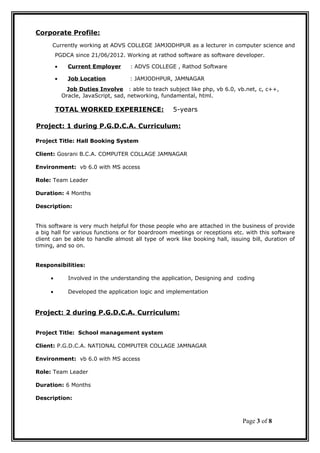 Corporate Profile:
Currently working at ADVS COLLEGE JAMJODHPUR as a lecturer in computer science and
PGDCA since 21/06/2012. Working at rathod software as software developer.
• Current Employer : ADVS COLLEGE , Rathod Software
• Job Location : JAMJODHPUR, JAMNAGAR
Job Duties Involve : able to teach subject like php, vb 6.0, vb.net, c, c++,
Oracle, JavaScript, sad, networking, fundamental, html.
TOTAL WORKED EXPERIENCE: 5-years
Project: 1 during P.G.D.C.A. Curriculum:
Project Title: Hall Booking System
Client: Gosrani B.C.A. COMPUTER COLLAGE JAMNAGAR
Environment: vb 6.0 with MS access
Role: Team Leader
Duration: 4 Months
Description:
This software is very much helpful for those people who are attached in the business of provide
a big hall for various functions or for boardroom meetings or receptions etc. with this software
client can be able to handle almost all type of work like booking hall, issuing bill, duration of
timing, and so on.
Responsibilities:
• Involved in the understanding the application, Designing and coding
• Developed the application logic and implementation
Project: 2 during P.G.D.C.A. Curriculum:
Project Title: School management system
Client: P.G.D.C.A. NATIONAL COMPUTER COLLAGE JAMNAGAR
Environment: vb 6.0 with MS access
Role: Team Leader
Duration: 6 Months
Description:
Page 3 of 8
 