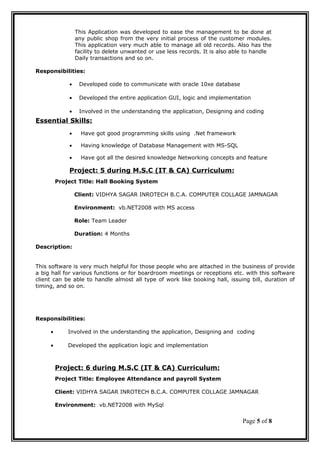 This Application was developed to ease the management to be done at
any public shop from the very initial process of the customer modules.
This application very much able to manage all old records. Also has the
facility to delete unwanted or use less records. It is also able to handle
Daily transactions and so on.
Responsibilities:
• Developed code to communicate with oracle 10xe database
• Developed the entire application GUI, logic and implementation
• Involved in the understanding the application, Designing and coding
Essential Skills:
• Have got good programming skills using .Net framework
• Having knowledge of Database Management with MS-SQL
• Have got all the desired knowledge Networking concepts and feature
Project: 5 during M.S.C (IT & CA) Curriculum:
Project Title: Hall Booking System
Client: VIDHYA SAGAR INROTECH B.C.A. COMPUTER COLLAGE JAMNAGAR
Environment: vb.NET2008 with MS access
Role: Team Leader
Duration: 4 Months
Description:
This software is very much helpful for those people who are attached in the business of provide
a big hall for various functions or for boardroom meetings or receptions etc. with this software
client can be able to handle almost all type of work like booking hall, issuing bill, duration of
timing, and so on.
Responsibilities:
• Involved in the understanding the application, Designing and coding
• Developed the application logic and implementation
Project: 6 during M.S.C (IT & CA) Curriculum:
Project Title: Employee Attendance and payroll System
Client: VIDHYA SAGAR INROTECH B.C.A. COMPUTER COLLAGE JAMNAGAR
Environment: vb.NET2008 with MySql
Page 5 of 8
 