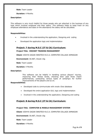 Role: Team Leader
Duration: 4 Months
Description:
This software is very much helpful for those people who are attached in the business of any
type which involves employee and their salary. This software helps to keep track on any
employee attendance and base on the attendance the salary will be calculated.
Responsibilities:
• Involved in the understanding the application, Designing and coding
• Developed the application logic and implementation
Project: 7 during M.S.C (IT & CA) Curriculum:
Project Title: CRICKET TRANING MANAGEMENT
Client: VIDHYA SAGAR INROTECH B.C.A. COMPUTER COLLAGE JAMNAGAR
Environment: Vb.NET, Oracle 10g
Role: Team Leader
Duration: 4 Months
Description:
This software can be helpful in handling various players’ injuries,
improving their fitness levels, checking their past three match
performances, conducting various types of camping’s for further
improvements of the players and so on.
Responsibilities:
• Developed code to communicate with oracle 10xe database
• Developed the entire application GUI, logic and implementation
• Involved in the understanding the application, Designing and coding
Project: 8 during M.S.C (IT & CA) Curriculum:
Project Title: COMPUTER & MOBILE MANAGEMENT SYSTEM
Client: VIDHYA SAGAR INROTECH B.C.A. COMPUTER COLLAGE JAMNAGAR
Environment: Vb.NET, Oracle 10g
Role: Team Leader
Duration: 4 Months
Page 6 of 8
 