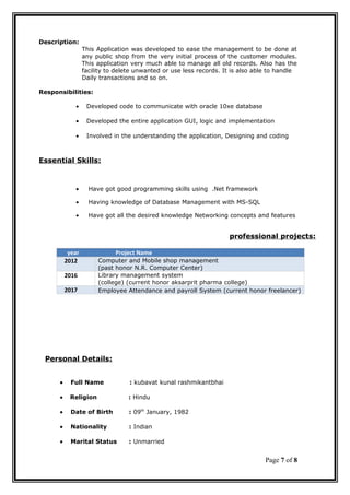 Description:
This Application was developed to ease the management to be done at
any public shop from the very initial process of the customer modules.
This application very much able to manage all old records. Also has the
facility to delete unwanted or use less records. It is also able to handle
Daily transactions and so on.
Responsibilities:
• Developed code to communicate with oracle 10xe database
• Developed the entire application GUI, logic and implementation
• Involved in the understanding the application, Designing and coding
Essential Skills:
• Have got good programming skills using .Net framework
• Having knowledge of Database Management with MS-SQL
• Have got all the desired knowledge Networking concepts and features
professional projects:
year Project Name
2012 Computer and Mobile shop management
(past honor N.R. Computer Center)
2016 Library management system
(college) (current honor aksarprit pharma college)
2017 Employee Attendance and payroll System (current honor freelancer)
Personal Details:
• Full Name : kubavat kunal rashmikantbhai
• Religion : Hindu
• Date of Birth : 09th
January, 1982
• Nationality : Indian
• Marital Status : Unmarried
Page 7 of 8
 