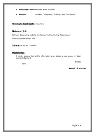 • Language Known : English, Hindi, Gujarati
• Hobbies : Cricket, Photography, Reading a book, listen music
Willing to Reallocate: Anywhere
Nature of job:
Software Developing, website developing, Testing, Coding, Teaching, any
Other computer related jobs
Salary: as per AICTE norms
Declaration:
I hereby declare that all the information given above is true as per my best
acknowledgement
THANK
YOU
Kunal r kubavat
Page 8 of 8
 