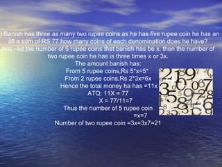 b) Banish has three as many two rupee coins as he has five rupee coin he has an
all a sum of RS 77 how many coins of each denomination does he have?
Ans –let the number of 5 rupee coins that banish has be x. then the number of
two rupee coin he has is three times x or 3x.
The amount banish has:
From 5 rupee coins,Rs 5*x=5*
From 2 rupee coins,Rs 2*3x=6x
Hence the total money ha has =11x
ATQ: 11X = 77
X = 77/11=7
Thus the number of 5 rupee coin
=x=7
Number of two rupee coin =3x=3x7=21
 