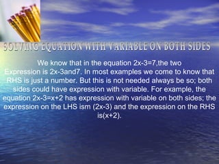 We know that in the equation 2x-3=7,the two
Expression is 2x-3and7. In most examples we come to know that
RHS is just a number. But this is not needed always be so; both
sides could have expression with variable. For example, the
equation 2x-3=x+2 has expression with variable on both sides; the
expression on the LHS ism (2x-3) and the expression on the RHS
is(x+2).
 