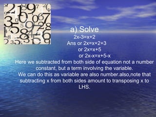 a) Solve
2x-3=x+2
Ans or 2x=x+2+3
or 2x=x+5
or 2x-x=x+5-x
Here we subtracted from both side of equation not a number
constant, but a term involving the variable.
We can do this as variable are also number.also,note that
subtracting x from both sides amount to transposing x to
LHS.
 