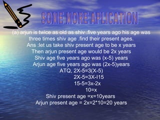 (a) arjun is twice as old as shiv .five years ago his age was
three times shiv age .find their present ages.
Ans :let us take shiv present age to be x years
Then arjun present age would be 2x years
Shiv age five years ago was (x-5) years
Arjun age five years ago was (2x-5)years
ATQ, 2X-5=3(X-5)
2X-5=3X-I15
15-5=3x-2x
10=x
Shiv present age =x=10years
Arjun present age = 2x=2*10=20 years
 