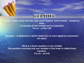 Linear - linear come from the Latin word ‘linearis’ which means created by
lines.
it consists of one variable and no exponent.
For ex - y=25x+100
Equation – A statement in which states two or more algebraic expression
are equal.
What is a linear equation in one variable
The equation involving only one variable in first order is called linear
equation.
For ex – 2x-3=9
 