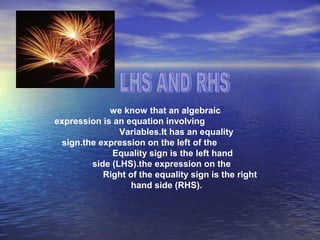 we know that an algebraic
expression is an equation involving
Variables.It has an equality
sign.the expression on the left of the
Equality sign is the left hand
side (LHS).the expression on the
Right of the equality sign is the right
hand side (RHS).
 
