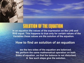In an equation the values of the expression on the LHS and
RHS equal. This happens to true only for certain values of the
Variables these values are the solution of the equation.
How to find an solution of an equation
we the two sides of the equation are balanced.
We perform the same mathematical operation on both
Sides of equation ,so that the balance is not disturbed.
A few such steps give the solution.
 