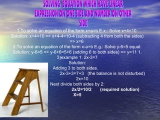 1.To solve an equation of the form x+a=b E.x.: Solve x+4=10
Solution: x+4=10 => x+4-4=10-4 (subtracting 4 from both the sides)
=> x=6
2.To solve an equation of the form x-a=b E.g.: Solve y-6=5 equal.
Solution: y-6=5 => y-6+6=5+6 (adding 6 to both sides) => y=11 1.
3)example 1: 2x-3=7
Solution:
Adding 3 to both sides.
2x-3+3=7+3 (the balance is not disturbed)
2x=10
Next divide both sides by 2:
2x/2=10/2 (required solution)
X=5
 