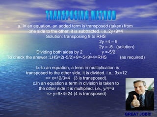 a. In an equation, an added term is transposed (taken) from
one side to the other, it is subtracted. i.e.,2y+9=4
Solution: transposing 9 to RHS
2y =4 – 9
2y = -5 (solution)
Dividing both sides by 2 , y =-5/2
To check the answer :LHS=2(-5/2)+9=-5+9=4=RHS (as required)
b. In an equation, a term in multiplication is
transposed to the other side, it is divided. i.e., 3x=12
=> x=12/3=4 (3 is transposed).
c.In an equation a term in division is taken to
the other side it is multiplied. i.e., y/4=6
=> y=6×4=24 (4 is transposed)
GREAT JOB!!!GREAT JOB!!!
 