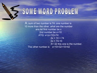 A. sum of two number is 74 .one number is
10 more than the other .what are the number
ans.let first number be x
2nd number be x+10
ATQ: x+(x+10)=74
2x + 10 = 74
2x = 74-10
X= 32 this one is the number.
The other number is x+10=32+10=42
 