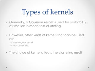 Types of kernels
• Generally, a Gaussian kernel is used for probability
estimation in mean shift clustering.
• However, other kinds of kernels that can be used
are,
o Rectangular kernel
o Flat kernel, etc.
• The choice of kernel affects the clustering result
 