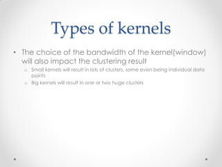 Types of kernels
• The choice of the bandwidth of the kernel(window)
will also impact the clustering result
o Small kernels will result in lots of clusters, some even being individual data
points
o Big kernels will result in one or two huge clusters
 