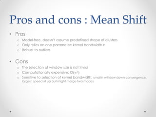 Pros and cons : Mean Shift
• Pros
o Model-free, doesn’t assume predefined shape of clusters
o Only relies on one parameter: kernel bandwidth h
o Robust to outliers
• Cons
o The selection of window size is not trivial
o Computationally expensive; O(𝑛2
)
o Sensitive to selection of kernel bandwidth; small h will slow down convergence,
large h speeds it up but might merge two modes
 